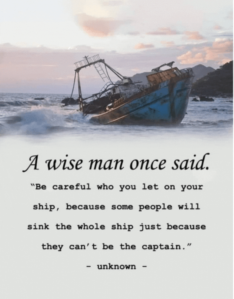 A wise man once said.
"Be careful who you let on your
ship, because some people will
sink the whole ship just because
they can't be the captain."